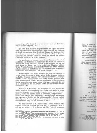 poema Raç,a, (26) dirigindo-se nesse mesmo mês até Fortaleza,
com o mesmo objetivo. (27 )
De 1925 data, também, o aparecimento de alguns dos livros
mais representativos do Movimento: A escrava que não é Isaura,
de Mário de Andrade; Pau Brasil, de Oswald de Andrade; Bor·
rões de verde amarelo, de Cassiano Ricardo; Raça e Meu, de
Guilherme de Almeida; Chuva de pedra, de Menotti del Picchia
e Espírito modem.o, de Graça Aranha.
1
Na província, no mesmo ano, Artur Ramos, então ainda
acadêmico de Medicina na Faculdade da Bahia, no Jornal de
Alagoas de 20 de fevereiro, através da personagem de sua bis·
tória Heraclius Fiuss, que teria vivido em Salvador, criticou
Graça Aranha, taxando os demais futuristas do Brasil como co·
rolârio daquele, e imitadores das "baboseiras" que Marinetti e
Appolinaire nos (enviavam) da velha Europa... " (28)
Meses depois. em julho. periódico do interior alagoano, o
20 de Julho, da cidade do Pilar, sob o· título A poesia moderna
na Bahia, divulgou o poema "As Salomés modernas", produ<;ão
inédita cedida especialmente pelo poeta baiano Benedito Car·
doso, recentemente filiado "ao movimento que se inaugurom na
Bahia, cantando uma poesia nova, futurista, a exemplo do que
já se tem feito no Rio e S. Paulo. centro do movimento cultural
brasileiro". (29 )
Fernando de Mendonça, que a exemplo de João do Rio pre·
tendia divulgar livro contendo entrevistas com poetas e prosa·
dores de Alagoas, entrevistando Jorge de Lima. em outubro ~"
guinte, pediu sua opinião sobre o futurismo, perguntando: -
"Será uma arte ou uma pantomima? Em qualquer das hipóte·
ses, a seu ver. o destino que lhe está reservado?" Ao que o ainda
"Príncipe dos Poetas Alagoanos" respondeu não pensar ainda
em futurismo, (3º) isto em outubro de 1925.
No mês anterior, a 28, respondendo a essas mesmas inda·
gações, Jayme de Altavila afirmou que "o futurismo (era) a
arte de ser idiota. . . E o destino que lhe (estava) reservado
<2e)
(27)
(28)
(20)
(30)
INOJOSA, Joa.qulm. O movimento modernista em Pernambuco. 1.º '" Rio de
Janeiro, s. d., p.94
INOJOSA. Joaquim. "Vlsl'.o geral do Modernismo brasileiro". ln: - . Os An·
dradcs e outros aspectos do Modernismo IRlo de Janeiro! 19'75, p. 278
RAMOS. Arthur. Heracllus Fiuss, o futurista.. JA, 20 !ev. 1925, p . 3
20 DE JULHO, Pilar, 26 jul. 1925, p. 1
:MENOONCA. Fernando de. Os outros e eu. Entrevista com Jorge de Lime..
8. 14 out. 1925, p.1
(era) a decepção
aquela escola lite
A seção No
março de 1926, d
mo... ", teceu co
tão criado, segund
desconchavada que
tou e pôs em m~
Lima Júnior,
desse mesmo ano
de Mendonça,
Pe
que a m·
ao despau
tudes em
A 22 do cib!dO
a série. o então
rnócrito Gracindo
'".aiado º" confundido
 