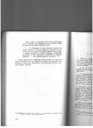 Faço, então, a caricatura dessa arte teratológica
e ele, animado pelo equipamento das minhas idéias
às suas, derrama esta opinião sisuda:
- "O Futurismo é uma bizarria literária de
Graça Aranha. É a Canaan dos que pretendem triun·
far na arte sem nunca ter sentido passar-lhes na alma
a emoção geradora de beleza. Imagine o Futurismo
na pintura e verá realmente, a maravilha do Espírito
Moderno: - Uma aglomeração de horrores". (33
)
O que acaba de ser consignado neste capítulo é o suficiente
para se verificar que os alagoanos, mesmo nos primeiros mo·
mentos do Movimento Modernista, não estiveram alheios a ele
como alguns afirmam .
(33) llil:ENOONÇA. Fernando de. Os outroa e eu. Entrevista. com Demócrito Gra-
clndo. JA. 22 ago. 1926, Página Liter.ária.
114
2.
, Vimos, no capf
ate agora aqui reg·
tros, na província di
sa, exceto uma de J
notação política.
E não só as já
quando lemos as de
José Lins.
• _ Na imprensa
lé!Çao contrária feita
do Movimento Mode
'Dl~el Bandeira, estam
af~ou que "seria d
sa virgem, uma poes·
que as nossas amas 0
pivulgado a 2i d
de~_lS de sua chegada
PGetica do autor de ..
havia 1 no poeta o to
mm que o sr. Alvaro
que ~e vêm apontan
~eira) o menino
9Plka. com as imag
~ as Crianças... n (
~Mas em maio desse
-e Bopp. seu amigo e
oit<"..ilde de Direito do
-.: modernistas. ao
 