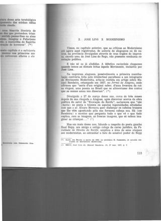 dessa arte teratológica
lilil•r•11MW!lll!to das minhas idéias 1- ;SISUda: 
•aewt.na com Demócrito Ora-
2. JOSlt LINS X MODERNISMO
Vimos, no capítulo anterior, que as criticas ao Modernismo
até agora aqui registradas, de autoria de alagoanos ou de ou·
tros, na província divulgadas através de seus órgãos de impren·
sa. exceto uma. de José Lins do Rego, não possuem nenhuma CO·
notação política.
E não só as jâ aludidas. A idêntico raciocinio chegamos
quando lemos as demais feitas àquele Movimento, inclusive por
José Lins.
Na imprensa alagoana, possivelmente a primeira manifes·
tação contrária feita pelo intelectual paraibano a um integrante
do Movimento Modernista, acha-se contida. em artigo sobre Ma-
nuel Bandeira, estampado em 1927, no Jornal de Alagoas, onde
afirmou que "seria d'um original sabor, d'uma frescura de coi-
sa virgem, uma poesia no Brasil que se alimentasse dos contos
que as nossas amas nos disseram". (*)
Divulgado a 27 de março desse ano, cerca de três meses
depois de sua chegada a Alagoas, após diS{:orrer acerca da obra
poética do autor de "Evocação do Recife", esclareceu que "não
(havia) no poeta o toleima ou aquelas ingenuidades estudadas
com que o sr. Álvaro Moreyra quer disfarçar os cabelos brancos
que lhe vêm apontando pela sua formosa cabeça oca. Há (em
Bandeira) ·O menino que pergunta tudo o que vê e que tudo
explica, com as imagens, as frescas imagens, que só sabem ima·
ginar as crianças... " (1)
Mas em maio desse ano, falando a respeito do poeta gaucho
Raul Bopp, seu amigo e antigo colega de curso jurídico, da Fa-
culdade de Direito do Recife, ampliou a ãrea de seus ataques
aos modernistas, ao estranhar o fato do sensível pudor de Bopp
<» Antes, em Recite, a partir de 1922, no periódico D. Casmurro, Jà opunha res-
trições ao Movimento Modernista.
- ----1ll REOO, José Llns do. Manoel Bandeira. JA. 21 ma.r. 1927, p. 3
115
 