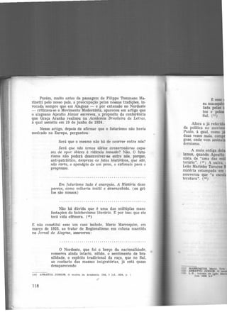 Porém, muito antes da passagem de Filippo Tommaso Ma·
rinetti pelo nosso país, a preocupação pelas nossas tradições, in·
vocada sempre que em Alagoas - e por extensão no Nordeste
- criticava-se o Movimento Modernista, apareceu em artigo que
o alagoano Apratto Júnior escreveu, a propósito da conferência
que Graça Aranha realizou na Academia Brasileira de Letras,
à qual assistiu em 19 de junho de 1924.
Nesse .artigo, depois de afirmar que o futurismo não havia
medrado na Europa, perguntou:
Será que o mesmo não há de ocorrer entre nós?
Será que niio temos idéias conservadoras capa·
zes de opor óbices à ridícula invasão? Não. O futu-
rismo não poderá desenvolver-se entre nós, porque,
anti-patriótico, despreza os fatos históricos, que são,
não raros, o apanágio de um povo, o estímulo para o
progresso.
Em futurismo tudo é anarquia. A HistJória desa-
parece, como velharia inútil e desenxabida. (os gri·
fos são nossos)
Não há dúvida que é uma das múltiplas mam·
festações do bolchevismo literârio. É por isso que ele
terá vida efêmera. (10)
E não constitui esse um caso isolado. Mario Marroquim, em
março de 1925, ao tratar de Regionalismo em coluna mantida
no Jornal de AlagoM, asseverou:
O Nordeste, que foi o berço da nacionalidade,
conserva ainda intacto, nftido, o sentimento de bra·
silidade, o espírito tradicional da raça, que no Sul,
ao contacto das massas imigratórias, já está quase
desaparecendo
(10) APRATTO JONIOR. O motim dn Acndemta. DM. 5 Jul. 1024, p. 1
118
~esse
sa maca
fada pelas ·
tos e pelos
Sul. (11)
Afora a já referid
da política no movim
Paulo, à qual, como j
duas vezes mais, comp
goas, onde vem assinai
dernismo.
A mais antiga del
!amos, quando Apratto
nista de. "uma das m ·
terário". (12) A outra.
Leão Marinho Tavares
matéria estampada em
asseverou que "a esco
teratura". (1a)
Cll ) MARROQUIM, M.ario. Urbl
( U) APRATTO JONIOR O
10) L.B.. lntclaJs de kflO
Jun 1928, p.3
 