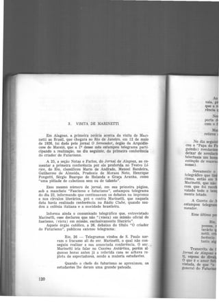 3. VISITA DE MARINETTI
Em Alagoas, a primeira notícia acerca da visita de MaL'l·
netti ao Brasil, que chegara ao Rio de Janeiro, em 12 de maio
de 1926, foi dada pelo jornal O Semeador, órgão da Arquidio-
cese de Maceió, que a 19 desse mês estampou telegrama parti-
cipando a realização, no dia seguinte, da primeira conferência
do criador do Futurismo.
A 25, a seção Notas e Factos, do Jornai de Alagoas, ao co-
mentar a primeira conferência por ele proferida no Teatro Lí-
rico, do Rio, classificou Mario de Andrade, Manoel Bandeira,
Guilherme de Almeida, Prudente de Moraes Neto, Henrique
Pongetti, Sérgio Buarque de Holanda e Graça Aranha, como
"uma plêiade de cabotinos sem ou de talento".
Esse mesmo número de jornal, em sua primeira página,
sob a manchete "Fascismo e futurismo", estampou telegrama
do dia 22, informando que continuavam os debates na imprensa
e nos círculos literários, pró e contra Marinetti, que naquela
data havia realizado conferência na Rádio Clube, quando sau-
dou a colônia italiana e a mocidade brasileira.
Informa ainda o comunicado telegráfico que, entrevistado
Marinetti, esse declarou que não " (viera) em missão oficial do
fascismo, (viera) em missão, exclusivamente literária".
Aquele órgão católico, a 26, debaixo do titulo "O criador
do Futurismo", publicou extenso telegrama:
120
Rio, 26 - Telegramas vindos de S. Paulo nar-
ram o fracasso ali do snr. Marinetti, o qual não con·
seguiu reali.zar a sua anunciada conferência. O snr.
Marinetti iria falar no Cassino Antártica, porém al·
gumas horas antes já a referida casa se achava re·
pleta de espectadores, sendo a maioria estudantes.
Quando o chefe do futurismo se aproximou, os
estudantes lhe deram uma grande pateada.
No dia seguin
cou o "Papa do
guindo) revolucio
deixar de revoluc
telectuais um ho
extinção de mus
nosso).
Novamente o
t~Iegráfico que ·
rismo, então em
Marinetti, que não
com que foi reee
vaiado todo o tem
mente lotado.
A Gazeta de
estampou tele
meador.
Esse último
 