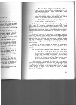 I
acerca da visita de Mar1-
de Janeiro, em 12 de maio
liileador, órgão da Arquidio-
estampou telegrama parti-
da primeira conferência
em sua primeira página,
•• estampou telegrama
os debates na imprensa
Marinetti, que naquela
llátlio Clube, quando sau-
i.-il.i .
o se aproximou, os
e pateada.
Ao cabo desse tempo parecendo-lhe extinta a
vaia, procurou falar, mas não conseguiu fazê-lo, por·
que a vaia recrudesceu e assim não realizou a confe-
rência que anunciara.
Nesse interim houve vários conflitos, máxime na
porta do Cassino, onde a polícia agiu com energia
com o fim de evitar gravosas conseqüências.
Marinetti cedeu ante a tremenda algazarra e se
retirou sempre vaiado pelo povo.
No dia seguinte a aludida seção do Jornal de Alagoas criti·
cou o "Papa do Futurismo", adiantando que ele vinha " (conse·
guindo) revolucionar os nossos meios intelectuais, e não podia
deixar de revolucionar os nossos meios, ou os nossos fins in·
telectuais um homem que prega o fechamento de bibliotecas, a
extinção de museus e a queima total de Académias". (o grifo. é
nosso).
Novamente o Jornal de Alagoas, a 27, divulgou despacho
telegráfico que tinha como assunto principal o criador do futu·
rismo, então em São Paulo, narrando as "desventuras do sr.
Marinetti, que não conseguiu falar ali, devido à grande assuada
com que foi recebido", a despeito de tentar por duas horas,
vaiado todo o tempo, pela assistência de um teatro completa·
mente lotado.
A Gazeta de Notícias, também de Maceió, no dia seguinte
estampou telegrama quase idêntico ao do vespertino O Se-
meador.
Esse último periódico, a 29 de maio, estampou o telegrama:
Rio, 29 - De S. Paulo dizem que graças à im·
prensa, na sua campanha favorável e ao Circulo Li·
terário que fortemente trabalharam, o escritor Mari·
netti, criador do futurismo, conseguiu fazer uma con-
ferência no Cassino Antártica, registrando-se entre-
tanto alguns incidentes nas galerias e na platéia.
Transcrita de O País, do Rio de Janeiro, a lQ de junho o
Jornal de Alagoas estampou entrevista com Benedetta Marinet·
ti, esposa do divulgador do futurismo· no Brasil, soo o título
O que é o amor futurista. encerrada com a afirmativa da entre·
vistada, de que "o Brasil( seria) dentro em breve, o quartel·
general do Futurismo".
121
 
