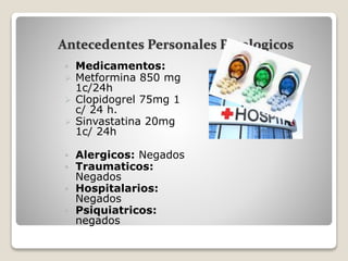 Antecedentes Personales Patologicos
 Medicamentos:
 Metformina 850 mg
1c/24h
 Clopidogrel 75mg 1
c/ 24 h.
 Sinvastatina 20mg
1c/ 24h
 Alergicos: Negados
 Traumaticos:
Negados
 Hospitalarios:
Negados
 Psiquiatricos:
negados
 