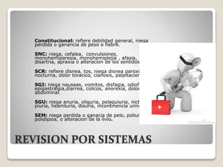 REVISION POR SISTEMAS
 Constitucional: refiere debilidad general, niega
perdida o ganancia de peso o fiebre.
 SNC: niega, cefalea, convulsiones,
monohemiparesia, monohemiplejia , afasia,
disartria, apraxia o alteracion de los sentidos.
 SCR: refiere disnea, tos, niega disnea paroxistica
nocturna, dolor toracico, cianosis, palpitaciones.
 SGI: niega nauseas, vomitos, disfagia, odiofagia,
epigastralgia,diarrea, colicos, anorexia, dolor
abdominal.
 SGU: niega anuria, oliguria, polaquiuria, nicturia,
piuria, heamturia, disuria, incontinencia urinaria.
 SEM: niega perdida o ganacia de pelo, poliuria,
polidipsia, o alteracion de la livio.
 