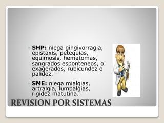 REVISION POR SISTEMAS
 SHP: niega gingivorragia,
epistaxis, petequias,
equimosis, hematomas,
sangrados esponteneos, o
exagerados, rubicundez o
palidez.
 SME: niega mialgias,
artralgia, lumbalgias,
rigidez matutina.
 