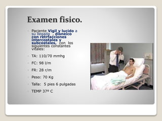 Examen fisico.
 Paciente Vigil y lucido a
su llegada , disneico
con retrfacciones
intercostales y
subcostales, con los
siguientes constantes
vitales:
 TA: 110/70 mmhg
 FC: 98 l/m
 FR: 28 r/m
 Peso: 70 Kg
 Talla: 5 pies 6 pulgadas
 TEMP 37º C
 