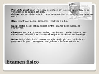 Examen fisico
 Piel-Linfoganglional: humeda, sin palidez, sin lesiones aparentes, no se
visualizan ni se palpan ganglios.
 Cabeza: normocefala, pelo de buena implantacion, no masas ni hundimientos
oseos.
 Ojos: simetricos, pupilas isocoricas, reactivas a la luz.
 Nariz: aleteo nasal, tabique nasal central, coanas permeables, no
secresiones.
 Oidos: conducto auditivo permeable, membranas rosadas, intactas, no
secresiones, no dolor a la traccion del trago, ni retraccion del antitrago.
 Boca: labios simetricos, mucosa humeda exodoncia total, no lesiones
gingivales, lengua normoglosa, amigadalas eutroficas, no placas.
 