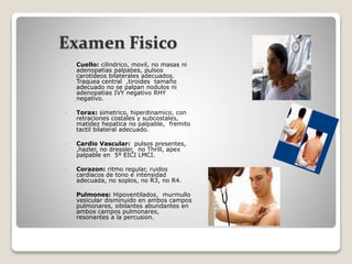 Examen Fisico
 Cuello: cilindrico, movil, no masas ni
adenopatias palpabes, pulsos
carotideos bilaterales adecuados.
Traquea central ,tiroides tamaño
adecuado no se palpan nodulos ni
adenopatias IVY negativo RHY
negativo.
 Torax: simetrico, hiperdinamico, con
retraciones costales y subcostales,
matidez hepatica no palpable, fremito
tactil bilateral adecuado.
 Cardio Vascular: pulsos presentes,
,hazler, no dressler, no Thrill, apex
palpable en 5º EICI LMCI.
 Corazon: ritmo regular, ruidos
cardiacos de tono e intensidad
adecuada, no soplos, no R3, no R4.
 Pulmones: Hipoventilados, murmullo
vesicular disminuido en ambos campos
pulmonares, sibilantes abundantes en
ambos campos pulmonares,
resonantes a la percusion.
 