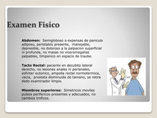 Examen Fisico
 Abdomen: Semigloboso a expensas de paniculo
adiposo, peristalsis presente, manejable,
depresible, no doloroso a la palpacion superficial
ni profunda, no masas no viceromegalias
palpables, timpanico en espacio de traube.
 Tacto Rectal: paciente en decubito lateral
derecho, no lesiones anales ni perianales,
esfinter eutonico, ampolla rectal normotermica,
vacia, prostata disminuida de tamano, se retira
dedo examinador limpio.
 Miembros superiores: Simetricos moviles
pulsos perifericos presentes y adecuados, no
cambios troficos.
 