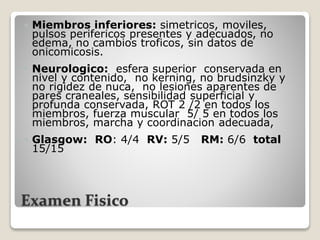 Examen Fisico
 Miembros inferiores: simetricos, moviles,
pulsos perifericos presentes y adecuados, no
edema, no cambios troficos, sin datos de
onicomicosis.
 Neurologico: esfera superior conservada en
nivel y contenido, no kerning, no brudsinzky y
no rigidez de nuca, no lesiones aparentes de
pares craneales, sensibilidad superficial y
profunda conservada, ROT 2 /2 en todos los
miembros, fuerza muscular 5/ 5 en todos los
miembros, marcha y coordinacion adecuada,
 Glasgow: RO: 4/4 RV: 5/5 RM: 6/6 total
15/15
 