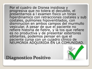 Diagnostico Positivo
 Por el cuadro de Disnea insidiosa y
progresiva que no tolera el decubito, el
presentarnos a l examen fisico un torax
hiperdinamico con retracciones costales y sub
costales, pulmones hipoventilados, con
disminucion en ambos campos del murmullo
vesicular. A pesar de que el paciente no
refiere historia de fiebre, y la tos que refiere
es no productiva y de presentar estertores
sibilantes, podemos pensar en que el
paciente cursa con un cujadro clínico de
NEUMONIA ADQUIRIDA EN LA COMUNIDAD.
 