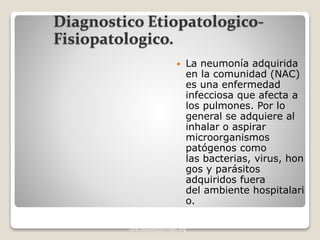 Diagnostico Etiopatologico-
Fisiopatologico.
 La neumonía adquirida
en la comunidad (NAC)
es una enfermedad
infecciosa que afecta a
los pulmones. Por lo
general se adquiere al
inhalar o aspirar
microorganismos
patógenos como
las bacterias, virus, hon
gos y parásitos
adquiridos fuera
del ambiente hospitalari
o.
DIABETES CARE, VOLUME 35, SUPPLEMENT 1, JANUARY 2012.
care.diabetesjournals.org
 
