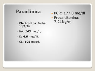 Paraclinica
• Electrolitos: Fecha
13/1/16
 NA: 143 meq/l ,
 K: 4.6 meq/lit.
 CL: 105 meq/l.
 PCR: 177.0 mg/dl
 Procalcitonina:
7.21Ng/ml
 