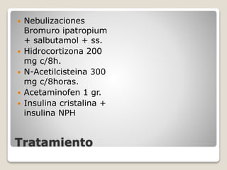 Tratamiento
 Nebulizaciones
Bromuro ipatropium
+ salbutamol + ss.
 Hidrocortizona 200
mg c/8h.
 N-Acetilcisteina 300
mg c/8horas.
 Acetaminofen 1 gr.
 Insulina cristalina +
insulina NPH
 