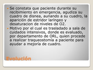 Evolución
 Se constata que paciente durante su
recibimiento en emergencia, agudiza su
cuadro de disnea, aunando a su cuadro, la
aparición de estridor laríngeo y
desaturacion de niveles de O2.
 Motivo por el cual es trasladado a sala de
cuidados intensivos, donde es evaluado,
por departamento de ORL, quien procede
a realizar traqueostomía a paciente para
ayudar a mejoría de cuadro.
 