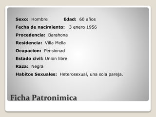 Ficha Patronimica
 Sexo: Hombre Edad: 60 años
 Fecha de nacimiento: 3 enero 1956
 Procedencia: Barahona
 Residencia: Villa Mella
 Ocupacion: Pensionad
 Estado civil: Union libre
 Raza: Negra
 Habitos Sexuales: Heterosexual, una sola pareja.
 