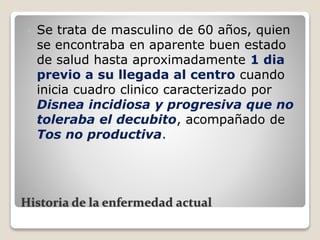 Historia de la enfermedad actual
 Se trata de masculino de 60 años, quien
se encontraba en aparente buen estado
de salud hasta aproximadamente 1 dia
previo a su llegada al centro cuando
inicia cuadro clinico caracterizado por
Disnea incidiosa y progresiva que no
toleraba el decubito, acompañado de
Tos no productiva.
 