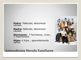 Antecedentes Heredo Familiares
 Padre: Fallecido, desconoce
causas.
 Madre: fallecido, desconoce
causas.
 Hermanos: 7 hermanos, vivos ,
2 Hipertensos.
 Hijos: 4 hijos , aparentemente
sanos.
 