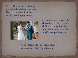 En Guayaquil siempre
cambió de vivienda por no
llamar la atención con su
estilo de vida penitente.
A lo largo de su vida tuvo
varios directores espirituales.
Se alojó en casa de
Mercedes de Jesús
Molina con quien llevó
una vida de oración,
sacrificio y penitencia.
 