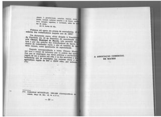 peças) l guarda.louça, consolos, bancas, mesa
donda, canapé, cadelra.$ simples e de braço,
bros, mangas, espelhos, l cortinado, além de
tea de mesa.
As 11 boraa do dia.
Falamos até agora em preços de mercadorias.
salários dos trabalhadores naquele ano de 1866?
Um documento coevo, ofício dirigido à Presidê
da Províri.cia em 19 de dezembro do mencionado
pela CiDlal'a Municipal de M.aeeió, veio permitir fi
mos a par dos salários dos trabalhadores da época,
· clusive do trabalhador rural, e não só também do o
rárJo comum, como igualmente do especializado.
Naquela correspondência a nossa Câmara Mu
pai teve o ensejo de informar que «o salário dos ope
rios que se empregam nas obras públicas e partlcul
regula de um a quatro mil réis, e os dos serventes e
balhadores que se empregam nas mesmas obras e
agricultura regula de 800 a 1$200 réis>, por sem(71)
(71) <iA.M.ARAs MUNICIPAIS. 1865-1866 (Correspondên1:la
cebida) .Maço 23, Est. 18, do A.P.A.
-50-
A ASSOCIAÇÃO COMERCIAL
DE MACEIÕ
 