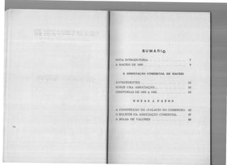 .~..;..~·:,: ·.· :··· . .-·.
. ' ,.
. '
;.
SUMA Rio
NOTA INTRODUTóRIA . . . . . . . . . . 7
A MACEió DE 1866 . . . . . . . . . . . . . . . . 9
A ASSOCIAÇÃO COMERCIAL DE lIACEló
ANTECEDENTES . . . . . . . . . . 53
SURGE UMA ASSOCIAÇÃO . . . . . . 59
DIRETORIAS DE 1866 A 1966 . . . . . . . . . . 69
NOTAS & FATOS
A CONSTRUÇÃO DO «PALACIO DO COMÉRCIO::. 83
O BOLETIM UA ASSOCIAÇÃO COMERCIAL . . . . 87
A BôLSA DE VALORES . . . . . . . . . . . . . . . . 89
 