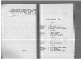 Os fatos revelados no presente histórico, a respeit
dos primeiros anos de funcionamento da ASSOCIAÇÃO
COMERCIAL DE MACEIÓ ratificam plenamente a nos-
~ª firmativa, exarada na Nota IntJ:odutárla de que a his
tória daquela Associação é a própria história do a.çúca
e do algodão em Alagoas, à qual está intimamente vin-
culada.
-68-
.·... '..;.:.' ,"';.: :
:.'... •·••.. ''!.. 4 . ~ •
... .._
. .. ...
' ...... ,,
DffiETORIAS DE 186G a 1966
..
-· .rr•sidente
lc·c-Pre::;idente
•t·retário
soureiro
1·11sidcnte
lc·~-Pre::;idente
eretário
l'soureiro
1c•sidoznte
Ice-Presidente
c•retário
1866/67
José Joaquim de Oliveira
Fortunato da Rocha Silva
• . .. . • ~ 4 •• •
' .. ;' ' • 1"' , ·.•:,
Jo3é Virginio Teixeira de Araújo
Francisco de Vasconcelos Me.ndq.q~a..:·
1867/68
Manoel de Vasconcelos
C. Rodolfo Finck
''..
Antônio Teixeira de Aguiar.
Jo:;;é Gonçalves Guimarães .
1868/69
.•.:
.~ .;..
,:: ... ,..~ .
.....;.
Gustavo Guilherme Wucherer.·. ·:. ·'·
Manoel José Batista ... ·~ . : :~ (
Cündido Venâncio dos Santos
João de Almeida Monteiro
' 1869/70
Amérlco Netto Firmiano de Moraes .
W. W. Robilhard ·· ··:··"·"
José de Araújo Rangel . · ,. :"~.."
José Virgínio Teixeira de Araújo··
 