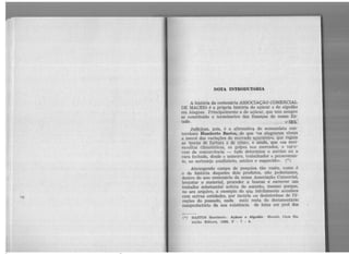 NOTA INTRODUTõRIA
A história da centenária ASSOCIAÇÃO COMERCIAL
DE MACEió é a própria história do açúcar e do algodão
em Alagoas. Principalmente a do açúcar, que tem sempre
se constituído o termômetro das finanças do nosso Es-
tado, , _. ,_i. :r~l
Judiciosa, pois, é a afirmativa do economista con-
terrâneoHÚmberto Bastos, de que «os alagoanos vivem
a mercê das variações do mercado açucareiro, que regula
as f:!pocas ae fartura e iíe crise», e ainda, que «as revi-
ravoltas climatéricas, os golpes nos mercados, o vai-e-
vem da concorrência - tudo determina o sorriso ou a
caTa fecha.da, desde o usineiro, trabalhador e perseveran-
te, ao sertanejo analfabeto, estóico e esquecido». (*)
Abrangendo campo de pesquisa tão vasto, como é
o da história daqueles dois produtos, não poderíamós,
dentro do ano centenário da nossa Associação Comercial,
levantar o material, proceder a buscas e escrever um
trabalho substancial acêrca do assunto, mesmo porque,
no seu arquivo, a exemplo do que infelizmente acontece
com outras entidades, por incúria ou desinterêsse de Di-
reções do passado, nada mais resta do documentário
comprobatório da sua existência de lutas em prol dos
t•)• BASTOS Humberto. Açúcar e Algodií.o . Maceió, Casa Ra,.
malho Edit01'a1 1988, P • 7 . 8 .
 