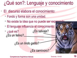 ¿Qué son?: Lenguaje y conocimiento El  discurso elabora el conocimiento: Fondo y forma son una unidad. No existe la idea que no puede ser expresada. El lenguaje influencia el conocimiento: ¿qué es? Santander, 16-4-08 Competencias lingüísticas básicas ¿Es salvaje? ¿Es un felino? ¿Es un  lindo gatito ? ¿Es carnívoro? 