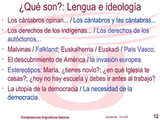 ¿Qué son?: Lengua e ideología Los cántabros opinan...  /   Los cántabros y las cántabras... Los derechos de los indígenas...  /   Los derechos de los autóctonos... Malvinas  /   Falkland ; Euskalherria  /  Euskadi  /   País Vasco . El descubrimiento de América  /   la invasión europea . Estereotipos : María, ¿tienes novio?; ¿en qué Iglesia te casas?; ¿hoy no hay escuela y debes ir antes al trabajo? La utopía de la democracia  /   La necesidad de la democracia . Santander, 16-4-08 Competencias lingüísticas básicas 