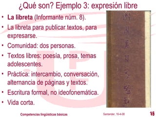 ¿Qué son? Ejemplo 3: expresión libre La libreta  (Informante núm. 8). La libreta para publicar textos, para expresarse. Comunidad: dos personas. Textos libres: poesía, prosa, temas adolescentes. Práctica: intercambio, conversación, alternancia de páginas y textos. Escritura formal, no ideofonemática. Vida corta. Santander, 16-4-08 Competencias lingüísticas básicas 