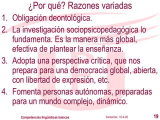 ¿Por qué? Razones variadas Obligación deontológica. La investigación sociopsicopedagógica lo fundamenta. Es la manera más global, efectiva de plantear la enseñanza. Adopta una perspectiva crítica, que nos prepara para una democracia global, abierta, con libertad de expresión, etc. Fomenta personas autónomas, preparadas para un mundo complejo, dinámico. Santander, 16-4-08 Competencias lingüísticas básicas 