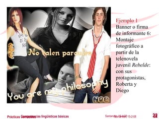 Santander, 16-4-08 Competencias lingüísticas básicas Santander, 15-2-08 Prácticas vernáculas Ejemplo 1 Banner o firma de informante 6: Montaje fotográfico a partir de la  telenovela juvenil  Rebelde : con sus protagonistas, Roberta y Diego 