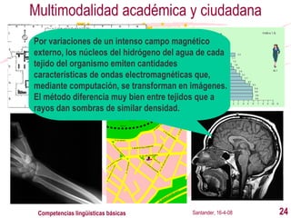 El conocimiento   [2] Santander, 16-4-08 Competencias lingüísticas básicas Multimodalidad académica y ciudadana Por variaciones de un intenso campo magnético externo, los núcleos del hidrógeno del agua de cada tejido del organismo emiten cantidades características de ondas electromagnéticas que, mediante computación, se transforman en imágenes. El método diferencia muy bien entre tejidos que a rayos dan sombras de similar densidad.  