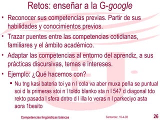 Retos: enseñar a la G- google Reconocer sus competencias previas. Partir de sus habilidades y conocimientos previos. Trazar puentes entre las competencias cotidianas, familiares y el ámbito académico. Adaptar las competencias al entorno del aprendiz, a sus prácticas discursivas, temas e intereses. Ejemplo: ¿Qué hacemos con? Nu tng kasi bateria toi ya n l cola va aber muxa peña se puntual soi d ls primeras stoi n l toldo blanko sta n l 547 d diagonal tdo rekto pasada l sfera dntro d l illa lo veras n l parkeciyo asta aora 1besito Santander, 16-4-08 Competencias lingüísticas básicas 
