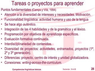 Tareas o proyectos para aprender Puntos fundamentales  (Camps y Vilà, 1994) Atención a la diversidad de intereses y necesidades.  Motivación. Funcionalidad lingüística: actividad humana y uso de la lengua Se hace algo  auténtico . Integración de las 4 habilidades y de la gramática y el léxico. Programación por objetivos de aprendizaje específicos. Evaluación formativa continuada. Interdisciplinariedad de contenidos. Diversidad de proyectos:  actividades, entramados, proyectos  (1ª, 2ª y 3ª generación). Diferencia s:  proyecto, centro de interés  y  unidad globalizadora. Conexiones:  writing-across-the-curriculum . Santander, 16-4-08 Competencias lingüísticas básicas 