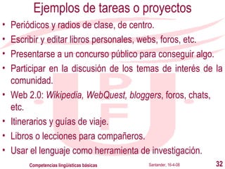 Ejemplos de tareas o proyectos Periódicos y radios de clase, de centro. Escribir y editar libros personales , webs, foros, etc . Presentarse a un concurso público para conseguir algo. Participar en la discusión de los temas de interés de la comunidad. Web 2.0:  Wikipedia, WebQuest, bloggers , foros, chats, etc . Itinerarios y guías de viaje. Libros o lecciones para compañeros. Usar el lenguaje como herramienta de investigación. Santander, 16-4-08 Competencias lingüísticas básicas 