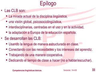 Epílogo Las CLB son: La mirada actual de la disciplina lingüística, una visión global, psicosociolingüística, interdisciplinarias, centradas en el uso y en la actividad,  la adaptación a Europa de la educación española. Se desarrollan las CLB: Usando la lengua de manera estructurada en clase. Conectando con las necesidades y los intereses del aprendiz. Trabajando de una manera cooperativa. Dedicando el tiempo de clase a  hacer  (no a hablar/escuchar). Santander, 16-4-08 Competencias lingüísticas básicas 