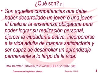 ¿Qué son?  [1] Son aquellas competencias que debe haber desarrollado un joven o una joven al finalizar la enseñanza obligatoria para poder lograr su realización personal, ejercer la ciudadanía activa, incorporarse a la vida adulta de manera satisfactoria y ser capaz de desarrollar un aprendizaje permanente a lo largo de la vida .   Real Decreto 1631/2006, 29-12-2006. BOE: 5-1-2007: 685 . Santander, 16-4-08 Competencias lingüísticas básicas 