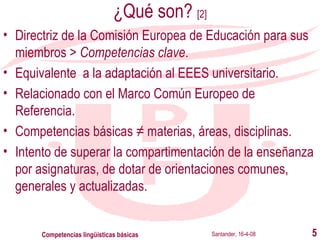 ¿Qué son?  [2] Directriz de la Comisión Europea de Educación para sus miembros >  Competencias clave . Equivalente  a la adaptación al EEES universitario. Relacionado con el Marco Común Europeo de Referencia. Competencias básicas ≠ materias, áreas, disciplinas. Intento de superar la compartimentación de la enseñanza por asignaturas, de dotar de orientaciones comunes, generales y actualizadas. Santander, 16-4-08 Competencias lingüísticas básicas 