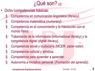 ¿Qué son?  [3] Ocho competencias básicas: Competencia en comunicación lingüística ( literacy ). Competencia matemática ( numeracy ). Competencia en el conocimiento y la interacción con el mundo físico. Tratamiento de la información ( informational literacy ) y la competencia digital ( digital literacy ). Competencia social y ciudadana (MCER:  saber estar ). Competencia cultural y artística. Competencia para aprender a aprender.  Autonomía e iniciativa personal. ( Formación del aprendiz ) Santander, 16-4-08 Competencias lingüísticas básicas 