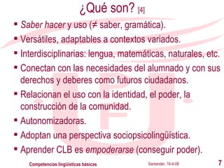 ¿Qué son?  [4] Saber hacer  y uso (≠ saber, gramática). Versátiles, adaptables a contextos variados. Interdisciplinarias: lengua, matemáticas, naturales, etc. Conectan con las necesidades del alumnado y con sus derechos y deberes como futuros ciudadanos. Relacionan el uso con la identidad, el poder, la construcción de la comunidad. Autonomizadoras. Adoptan una perspectiva sociopsicolingüística. Aprender CLB es  empoderarse  (conseguir poder). Santander, 16-4-08 Competencias lingüísticas básicas 