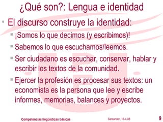 ¿Qué son?: Lengua e identidad El discurso construye la identidad: ¡Somos lo que decimos (y escribimos)! Sabemos lo que escuchamos/leemos. Ser ciudadano es escuchar, conservar, hablar y escribir los textos de la comunidad. Ejercer la profesión es procesar sus textos:  un economista es la persona que lee y escribe informes, memorias, balances y proyectos . Santander, 16-4-08 Competencias lingüísticas básicas 