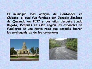 El municipio mas antiguo de Santander es Chipata, el cual fue fundado por Gonzalo Jiménez de Quezada en 1537 y dos años después fundo Bogota, Después en esta región los españoles se fundieron en una nueva raza que después fueron los protagonistas de los comuneros 