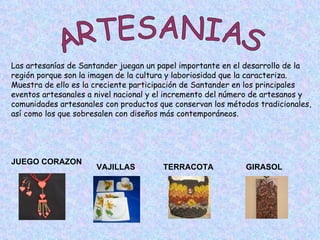 ARTESANIAS Las artesanías de Santander juegan un papel importante en el desarrollo de la  región porque son la imagen de la cultura y laboriosidad que la caracteriza.  Muestra de ello es la creciente participación de Santander en los principales  eventos artesanales a nivel nacional y el incremento del número de artesanos y  comunidades artesanales con productos que conservan los métodos tradicionales,  así como los que sobresalen con diseños más contemporáneos .  GIRASOL TERRACOTA VAJILLAS JUEGO CORAZON 