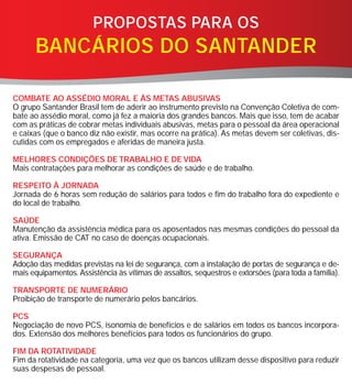 PROPOSTAS PARA OS
      BANCÁRIOS DO SANTANDER

COMBATE AO ASSÉDIO MORAL E ÀS METAS ABUSIVAS
O grupo Santander Brasil tem de aderir ao instrumento previsto na Convenção Coletiva de com-
bate ao assédio moral, como já fez a maioria dos grandes bancos. Mais que isso, tem de acabar
com as práticas de cobrar metas individuais abusivas, metas para o pessoal da área operacional
e caixas (que o banco diz não existir, mas ocorre na prática). As metas devem ser coletivas, dis-
cutidas com os empregados e aferidas de maneira justa.

MELHORES CONDIÇÕES DE TRABALHO E DE VIDA
Mais contratações para melhorar as condições de saúde e de trabalho.

RESPEITO À JORNADA
Jornada de 6 horas sem redução de salários para todos e fim do trabalho fora do expediente e
do local de trabalho.

SAÚDE
Manutenção da assistência médica para os aposentados nas mesmas condições do pessoal da
ativa. Emissão de CAT no caso de doenças ocupacionais.

SEGURANÇA
Adoção das medidas previstas na lei de segurança, com a instalação de portas de segurança e de-
mais equipamentos. Assistência às vítimas de assaltos, sequestros e extorsões (para toda a família).

TRANSPORTE DE NUMERÁRIO
Proibição de transporte de numerário pelos bancários.

PCS
Negociação de novo PCS, isonomia de benefícios e de salários em todos os bancos incorpora-
dos. Extensão dos melhores benefícios para todos os funcionários do grupo.

FIM DA ROTATIVIDADE
Fim da rotatividade na categoria, uma vez que os bancos utilizam desse dispositivo para reduzir
suas despesas de pessoal.
 