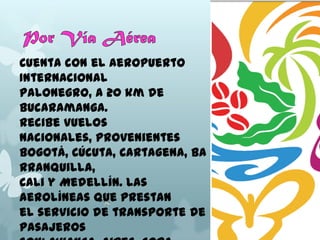 Cuenta con el Aeropuerto
Internacional
Palonegro, a 20 km de
Bucaramanga.
Recibe vuelos
nacionales, provenientes
Bogotá, Cúcuta, Cartagena, Ba
rranquilla,
Cali y Medellín. Las
aerolíneas que prestan
el servicio de transporte de
pasajeros