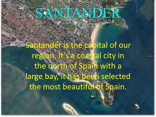 SANTANDER
Santander is the capital of our
region. It’s a coastal city in
the north of Spain with a
large bay, it has been selected
the most beautiful of Spain.
 