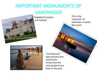 IMPORTANT MONUMENTS OF
SANTANDER
Magdalena’s palace
was habited.
“Los Raqueros”
were persons that
catched the
money that the
ritch people threw
them in the past.
This is the
“palacete” of
Santander. It works
like a port.