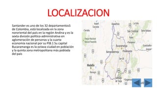 LOCALIZACION 
Santander es uno de los 32 departamentos5 
de Colombia, está localizada en la zona 
nororiental del país en la región Andina y es la 
sexta división político-administrativa en 
aglomeración de personas y la cuarta 
economía nacional por su PIB.1 Su capital 
Bucaramanga es la octava ciudad en población 
y la quinta zona metropolitana más poblada 
del país 
 