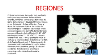 REGIONES 
El Departamento de Santander está localizado 
en la parte septentrional de la cordillera 
Oriental, limitando con los Departamentos de 
Norte de Santander y Boyacá al Oriente, Boyacá 
al sur, Antioquia y Bolívar al Oeste y Cesar y 
Norte de Santander al Norte. La ciudad de 
Bucaramanga es su capital. De acuerdo con la 
proyección geodésica del IGAC, Santander está 
comprendido entre latitud Norte 05° 42’ y 08° 
con longitud entre 72° 26’ y 74° 32’, con una 
extensión de 30.537 km2, que representan el 
2.7% de la extensión total de Colombia y el 40% 
de la Región Nororiental; El Departamento de 
Santander está localizado en la región andina 
nororiental de Colombia, y ocupa el costado 
occidental de la Cordillera Oriental, se 
encuentra en las zonas Intertropical y 
Ecuatorial. 
 